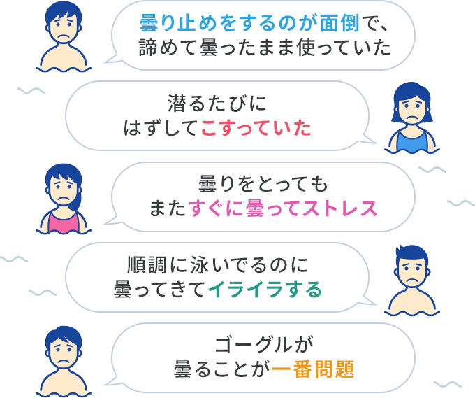 曇り止めをするのが面倒で、諦めて曇ったまま使っていた 潜るたびにはずしてこすっていた 曇りをとってもまたすぐに曇ってストレス 順調に泳いでるのに曇ってきてイライラする ゴーグルが曇ることが一番問題