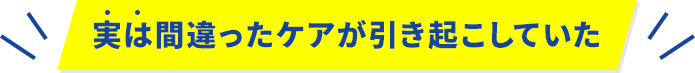 実は間違ったケアが引き起こしていた